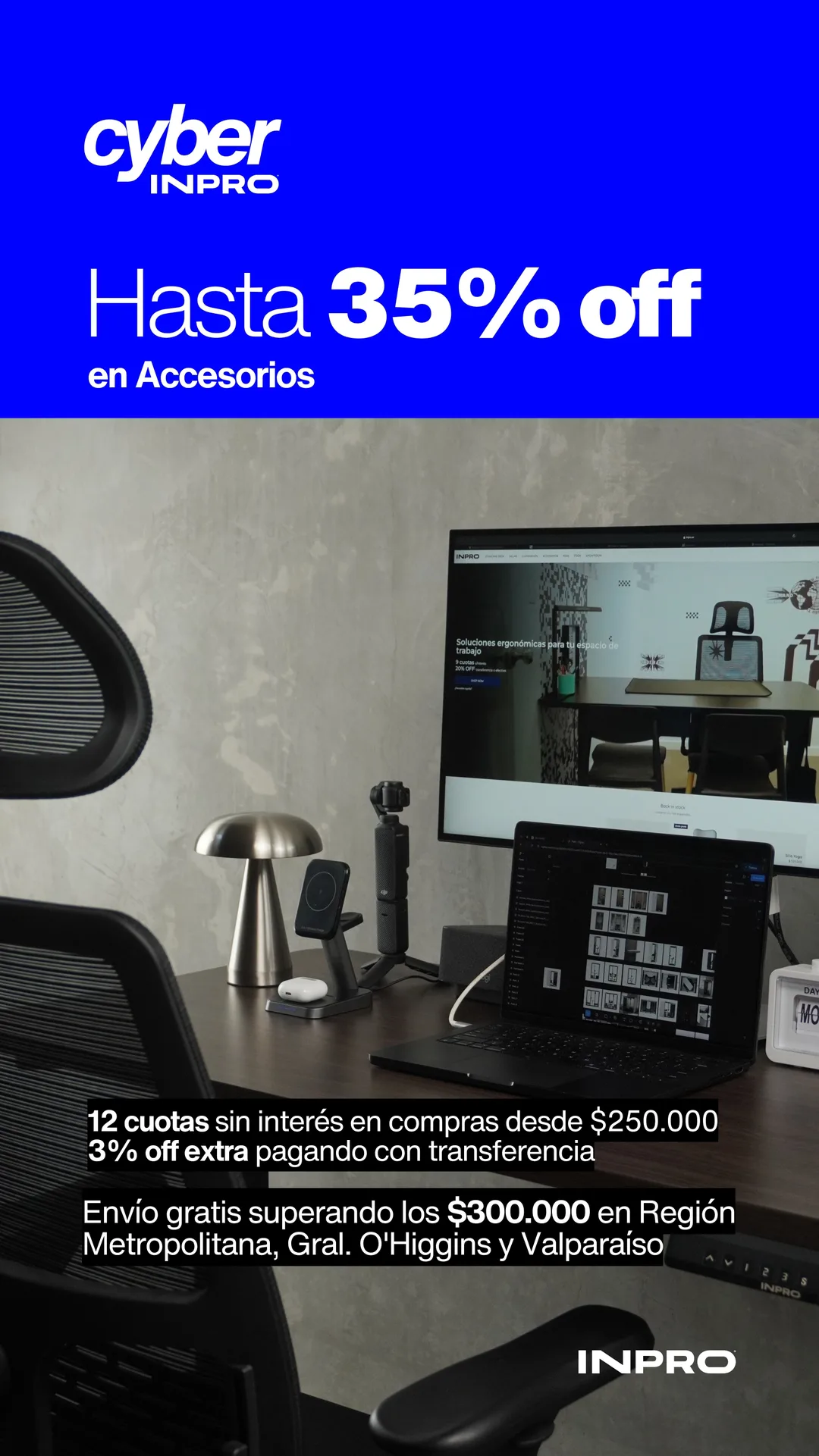 Cyber INPRO: hasta 35% off en accesorios. Tecnología y diseño para trabajar mejor, hoy. 12 cuotas sin interés en compras desde $250.000 y 3% off extra pagando con transferencia. Envío gratis superando los $300.000 en Región Metropolitana, Gral. O'Higgins y Valparaíso.