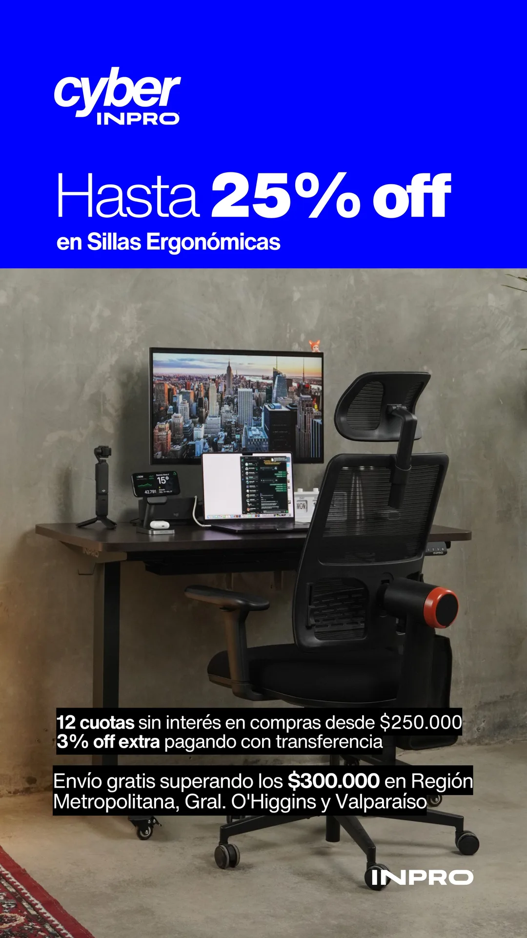 Cyber INPRO: hasta 25% off en sillas ergonómicas. Tu espalda merece este Cyber. 12 cuotas sin interés en compras desde $250.000 y 3% off extra pagando con transferencia. Envío gratis superando los $300.000 en Región Metropolitana, Gral. O'Higgins y Valparaíso.