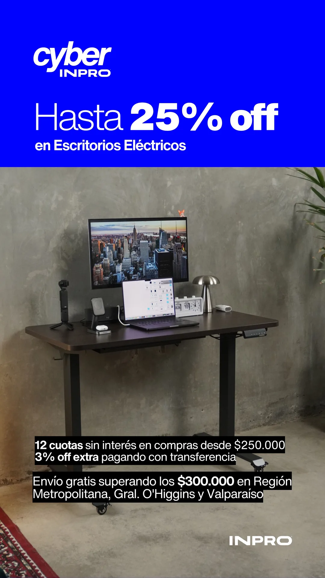 Cyber INPRO: hasta 25% off en escritorios eléctricos. Despídete del dolor. 12 cuotas sin interés en compras desde $250.000 y 3% off extra pagando con transferencia. Envío gratis superando los $300.000 en Región Metropolitana, Gral. O'Higgins y Valparaíso.