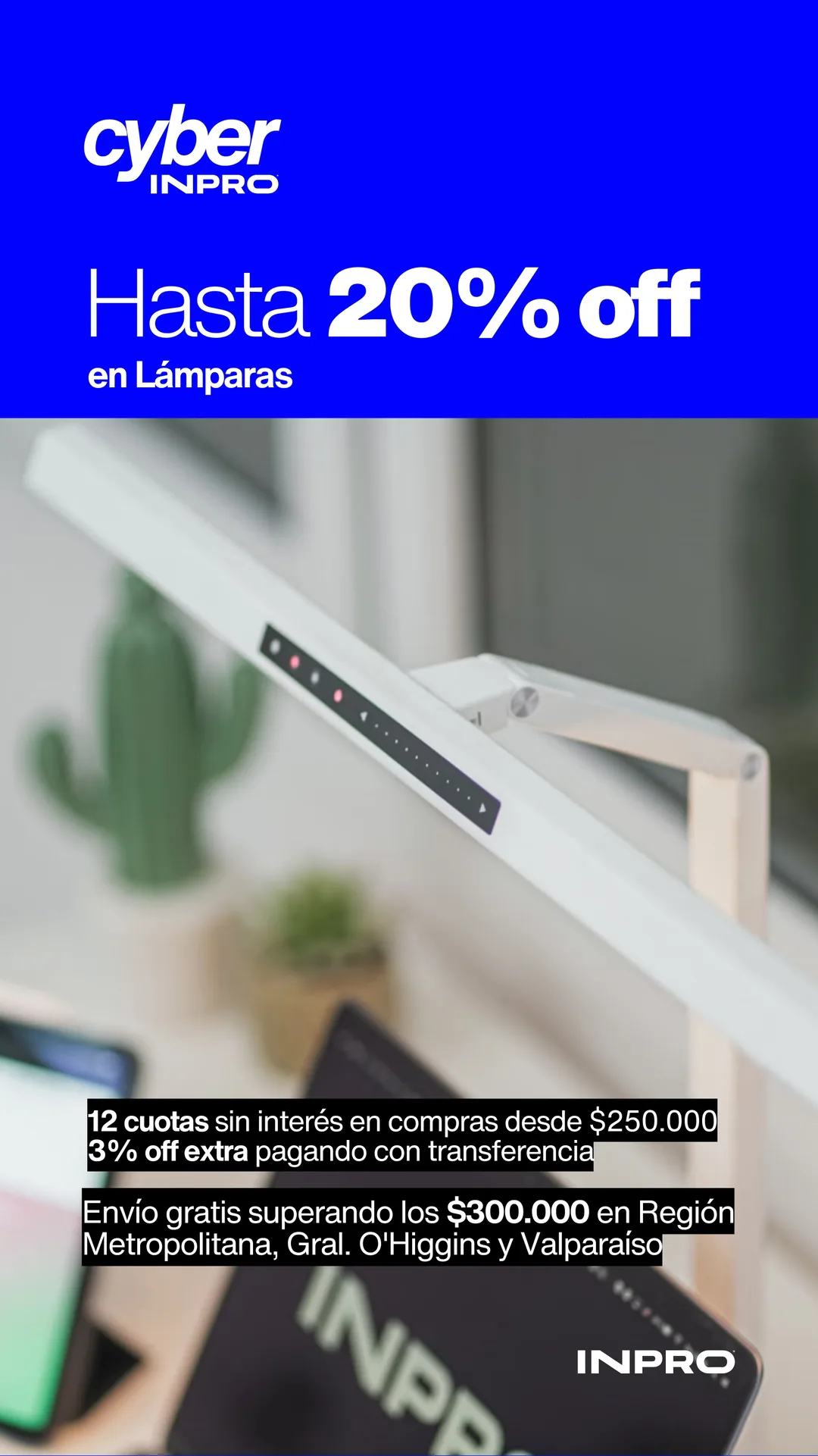 Cyber INPRO: hasta 20% off en lámparas. Tecnología y diseño para trabajar mejor, hoy. 12 cuotas sin interés en compras desde $250.000 y 3% off extra pagando con transferencia. Envío gratis superando los $300.000 en Región Metropolitana, Gral. O'Higgins y Valparaíso.