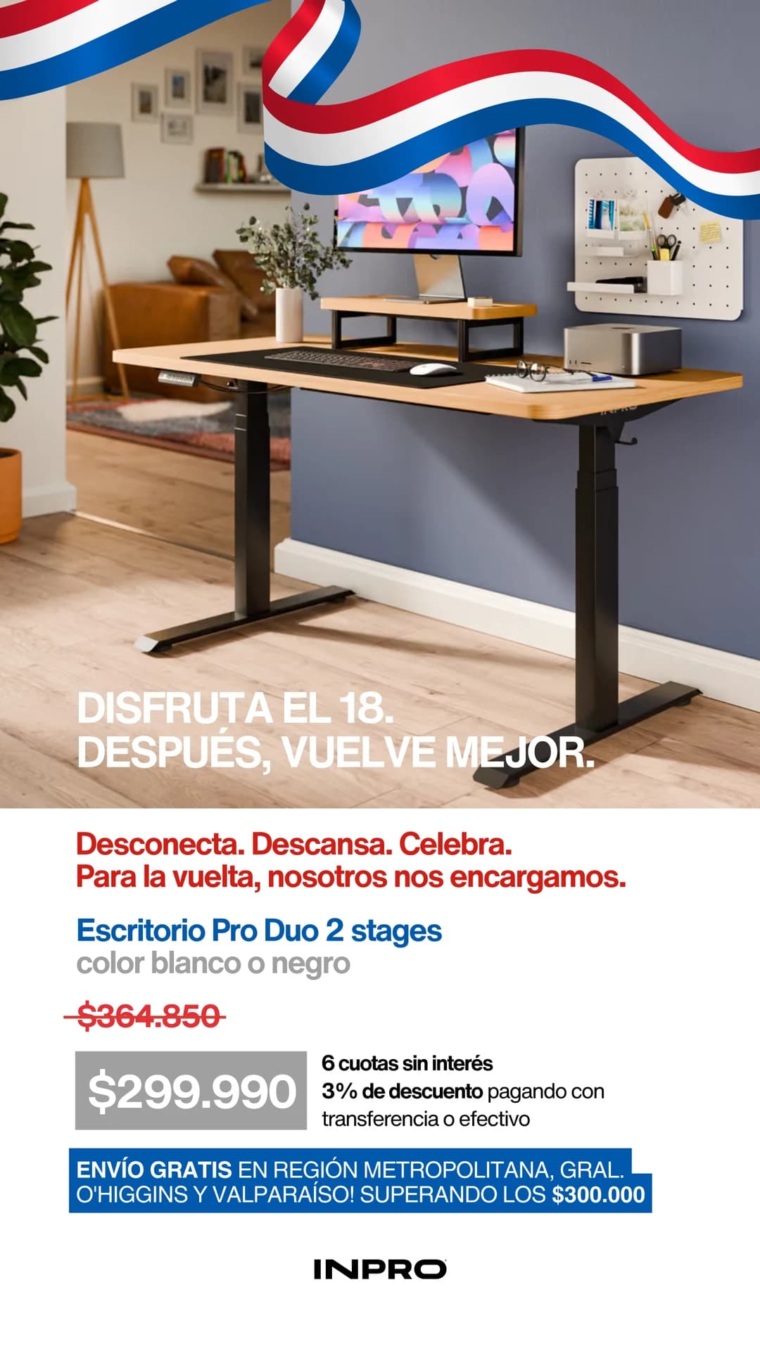 Fiestas Patrias: disfruta el 18, después vuelve mejor. Escritorio Pro Duo de 2 etapas blanco o negro, $299.990. 6 cuotas sin interés y 3% de descuento por transferencia o efectivo. Envío gratis en compras sobre $300.000 en Región Metropolitana, O'Higgins y Valparaíso.