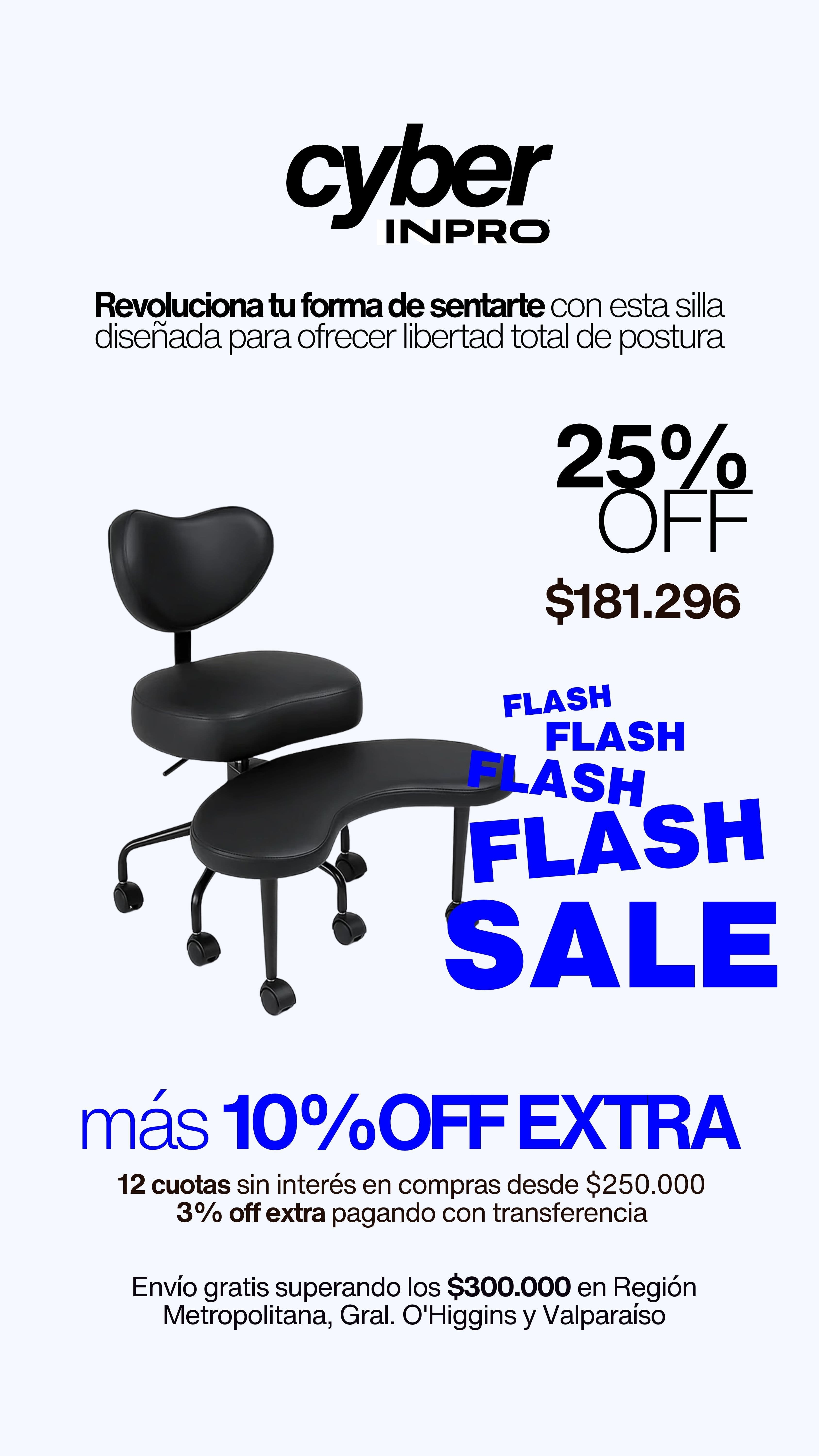 Cyber INPRO Flash Sale: Silla Yoga con 25% off a $181.296, más 10% off extra. Revoluciona tu forma de sentarte con libertad total de postura. 12 cuotas sin interés en compras desde $250.000 y 3% off extra pagando con transferencia. Envío gratis superando los $300.000 en Región Metropolitana, Gral. O'Higgins y Valparaíso.